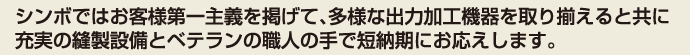 シンボではお客様第一主義を掲げて、多様な出力加工機器を取り揃えると共に充実の縫製設備とベテランの職人の手で短納期にお応えします。