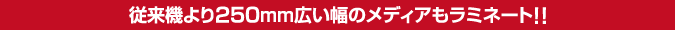 従来機より250mm広い幅のメディアもラミネート!!